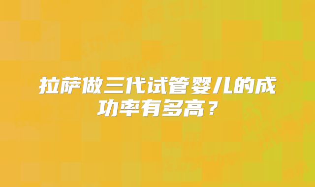 拉萨做三代试管婴儿的成功率有多高？
