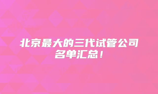 北京最大的三代试管公司名单汇总!