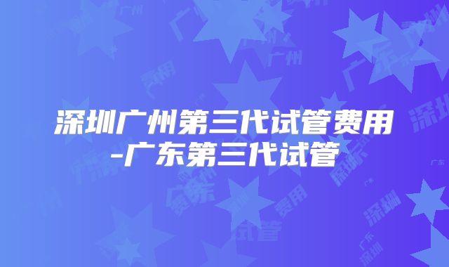 深圳广州第三代试管费用-广东第三代试管
