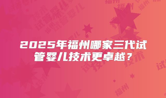 2025年福州哪家三代试管婴儿技术更卓越?