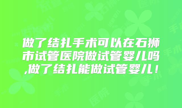 做了结扎手术可以在石狮市试管医院做试管婴儿吗,做了结扎能做试管婴儿！