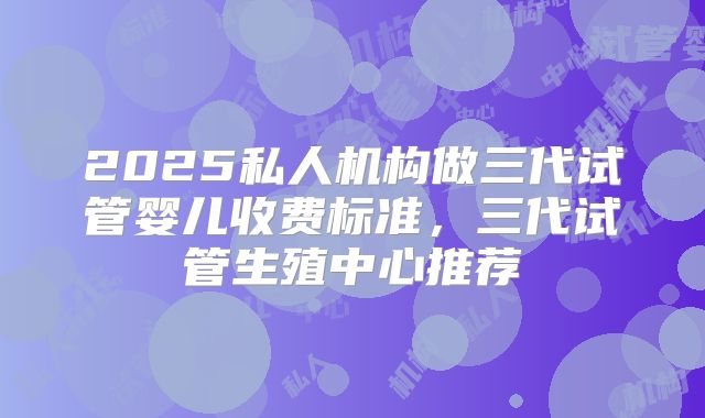 2025私人机构做三代试管婴儿收费标准，三代试管生殖中心推荐