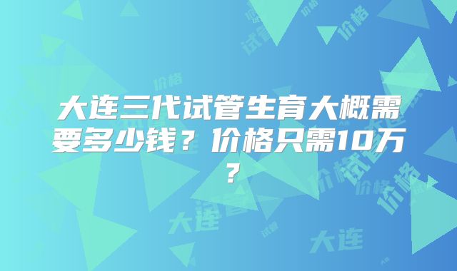 大连三代试管生育大概需要多少钱？价格只需10万？