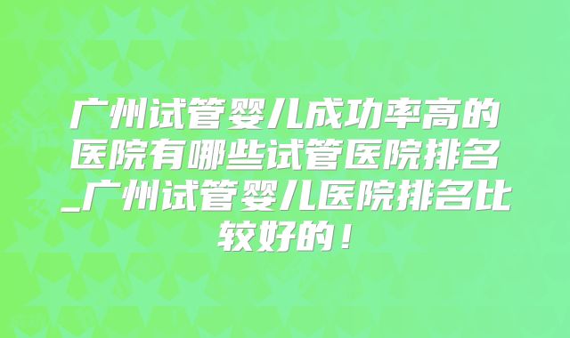 广州试管婴儿成功率高的医院有哪些试管医院排名_广州试管婴儿医院排名比较好的！