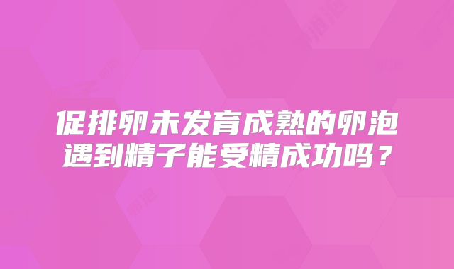 促排卵未发育成熟的卵泡遇到精子能受精成功吗？