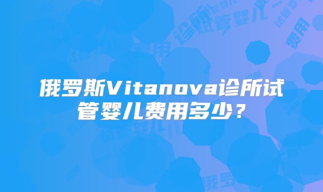 俄罗斯Vitanova诊所试管婴儿费用多少？