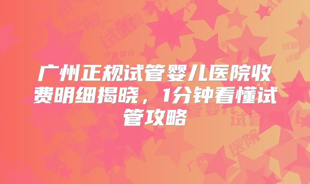 广州正规试管婴儿医院收费明细揭晓，1分钟看懂试管攻略