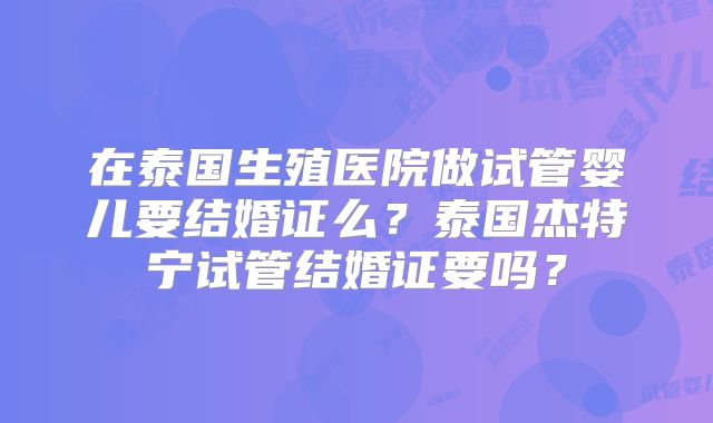 在泰国生殖医院做试管婴儿要结婚证么？泰国杰特宁试管结婚证要吗？