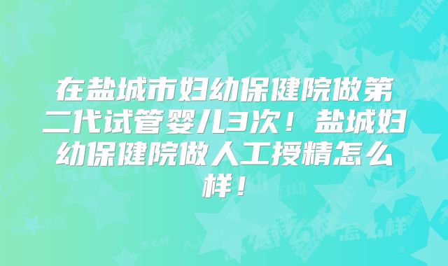 在盐城市妇幼保健院做第二代试管婴儿3次！盐城妇幼保健院做人工授精怎么样！
