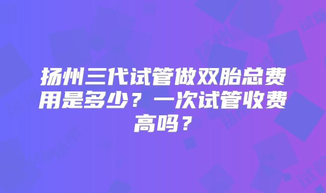 扬州三代试管做双胎总费用是多少？一次试管收费高吗？