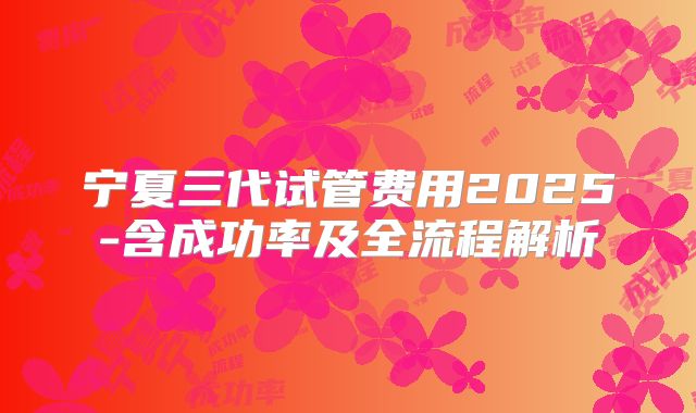 宁夏三代试管费用2025-含成功率及全流程解析