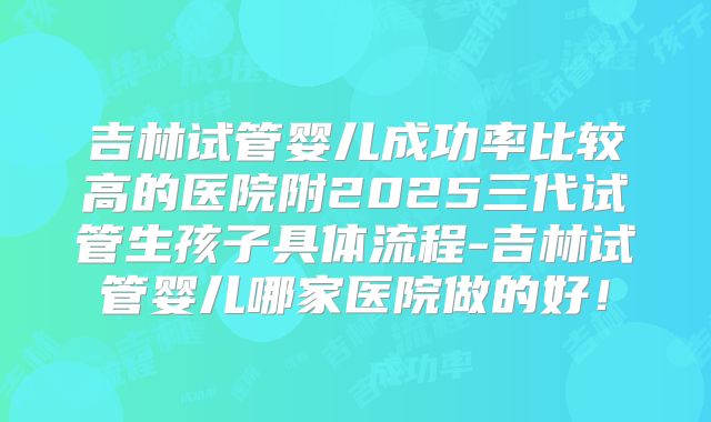 吉林试管婴儿成功率比较高的医院附2025三代试管生孩子具体流程-吉林试管婴儿哪家医院做的好！