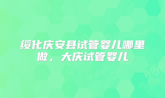 绥化庆安县试管婴儿哪里做，大庆试管婴儿