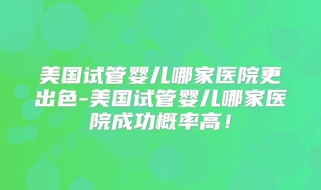 美国试管婴儿哪家医院更出色-美国试管婴儿哪家医院成功概率高！