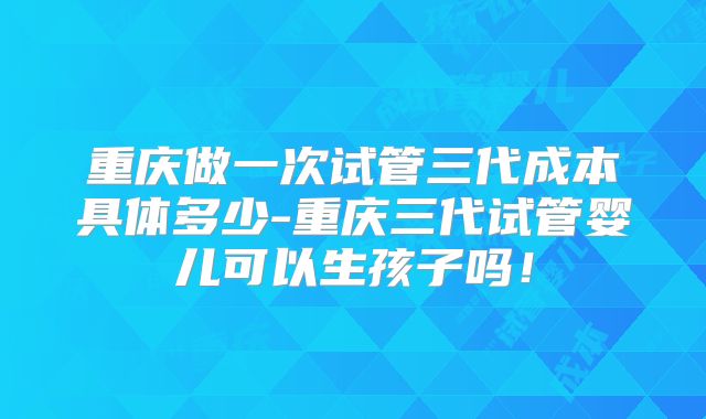 重庆做一次试管三代成本具体多少-重庆三代试管婴儿可以生孩子吗！