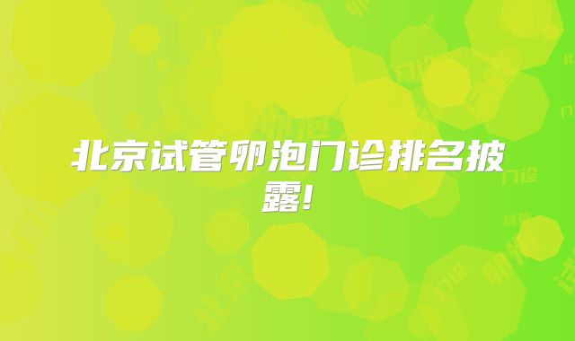 北京试管卵泡门诊排名披露!