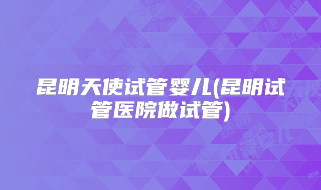 昆明天使试管婴儿(昆明试管医院做试管)