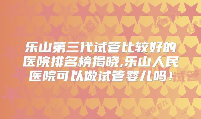 乐山第三代试管比较好的医院排名榜揭晓,乐山人民医院可以做试管婴儿吗!