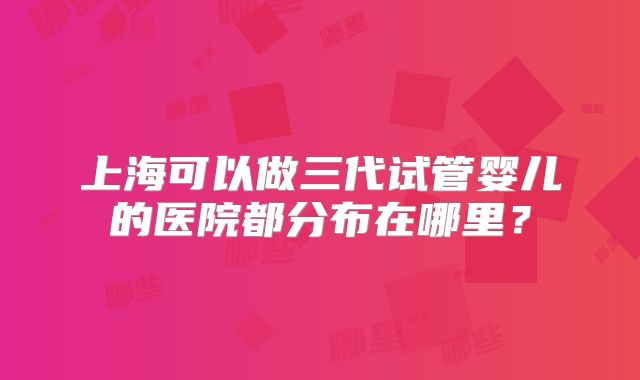 上海可以做三代试管婴儿的医院都分布在哪里?