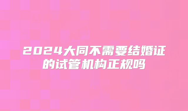 2024大同不需要结婚证的试管机构正规吗