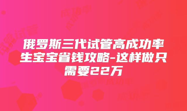 俄罗斯三代试管高成功率生宝宝省钱攻略-这样做只需要22万