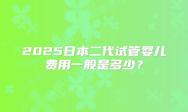 2025日本二代试管婴儿费用一般是多少？