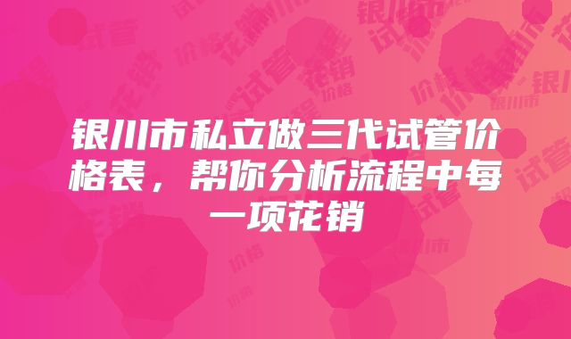 银川市私立做三代试管价格表，帮你分析流程中每一项花销