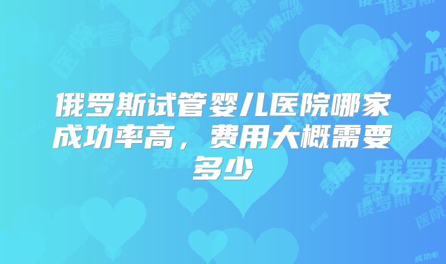 俄罗斯试管婴儿医院哪家成功率高,费用大概需要多少