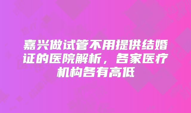 嘉兴做试管不用提供结婚证的医院解析，各家医疗机构各有高低