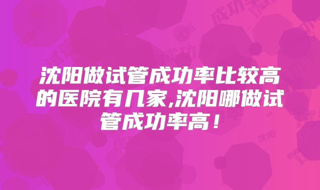 沈阳做试管成功率比较高的医院有几家,沈阳哪做试管成功率高!