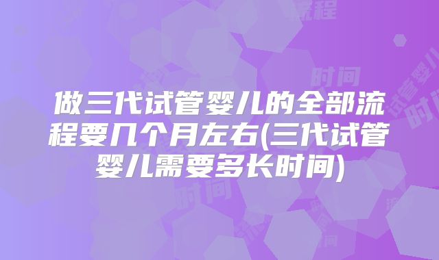 做三代试管婴儿的全部流程要几个月左右(三代试管婴儿需要多长时间)