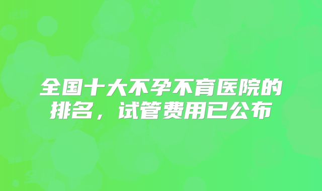 全国十大不孕不育医院的排名，试管费用已公布