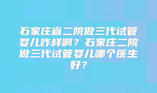 石家庄省二院做三代试管婴儿咋样啊？石家庄二院做三代试管婴儿哪个医生好？