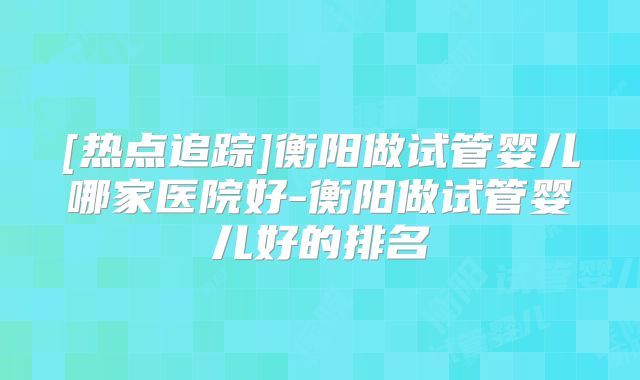 [热点追踪]衡阳做试管婴儿哪家医院好-衡阳做试管婴儿好的排名