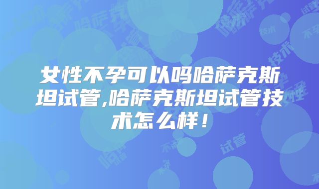 女性不孕可以吗哈萨克斯坦试管,哈萨克斯坦试管技术怎么样！