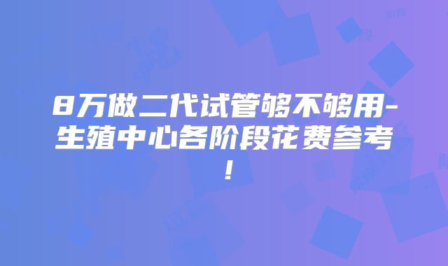 8万做二代试管够不够用-生殖中心各阶段花费参考！