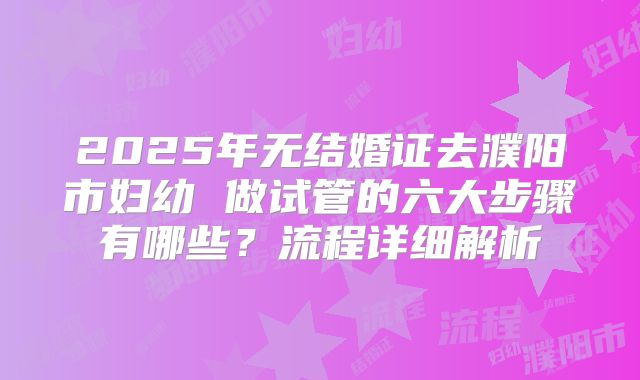 2025年无结婚证去濮阳市妇幼 做试管的六大步骤有哪些?流程详细解析
