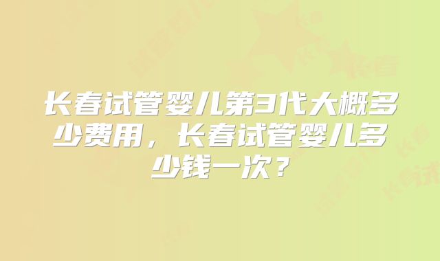 长春试管婴儿第3代大概多少费用，长春试管婴儿多少钱一次？