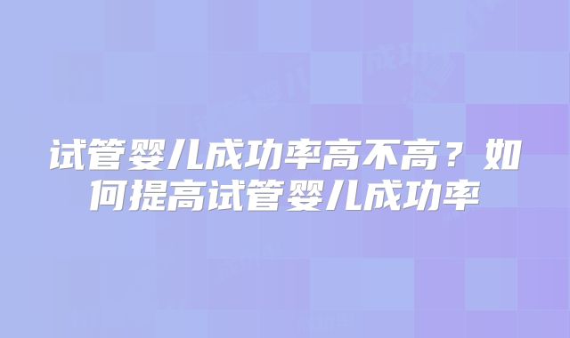 试管婴儿成功率高不高?如何提高试管婴儿成功率
