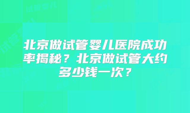 北京做试管婴儿医院成功率揭秘？北京做试管大约多少钱一次？