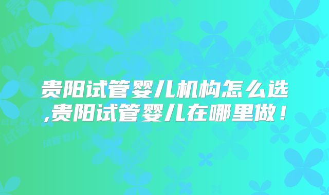贵阳试管婴儿机构怎么选,贵阳试管婴儿在哪里做！