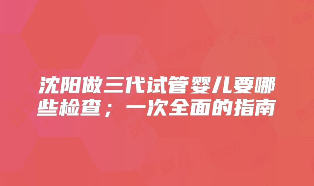 沈阳做三代试管婴儿要哪些检查;一次全面的指南