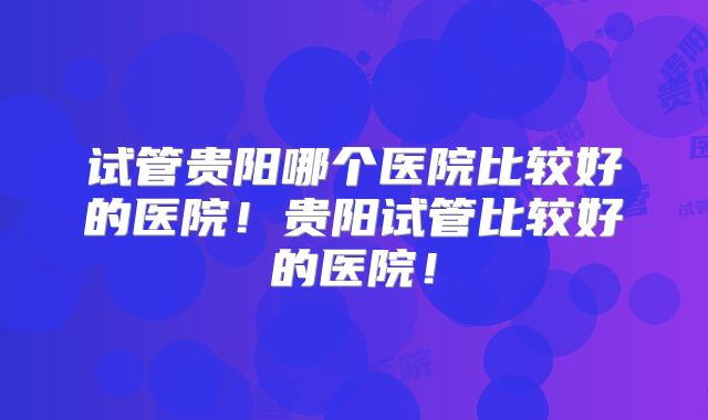 试管贵阳哪个医院比较好的医院!贵阳试管比较好的医院!