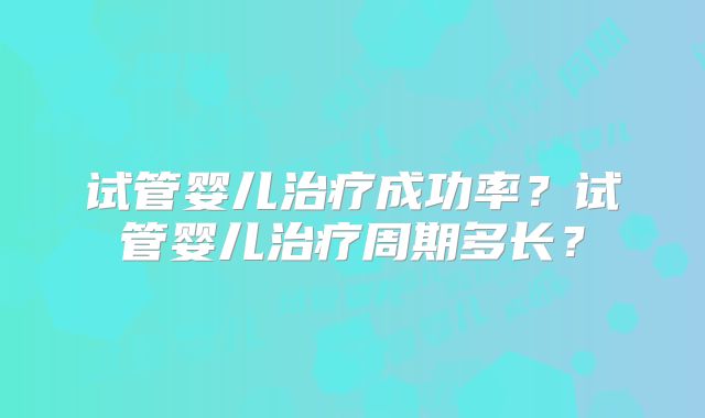 试管婴儿治疗成功率？试管婴儿治疗周期多长？