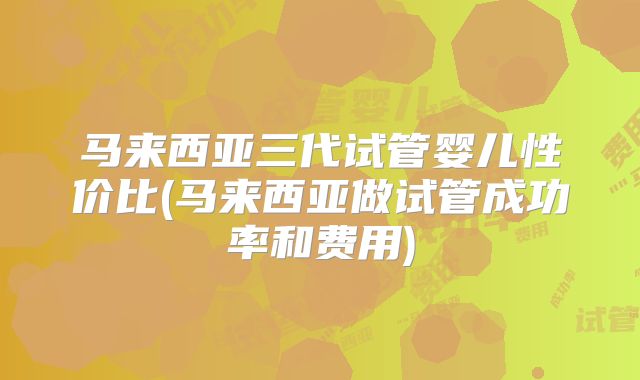 马来西亚三代试管婴儿性价比(马来西亚做试管成功率和费用)
