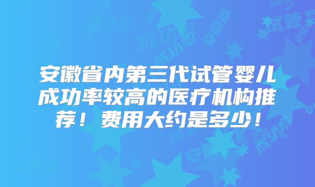 安徽省内第三代试管婴儿成功率较高的医疗机构推荐!费用大约是多少!