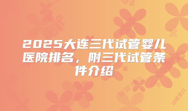 2025大连三代试管婴儿医院排名，附三代试管条件介绍