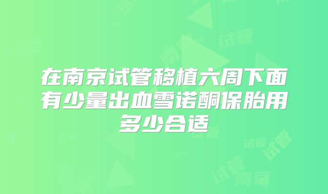 在南京试管移植六周下面有少量出血雪诺酮保胎用多少合适