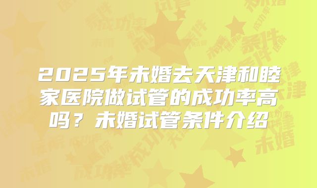 2025年未婚去天津和睦家医院做试管的成功率高吗?未婚试管条件介绍