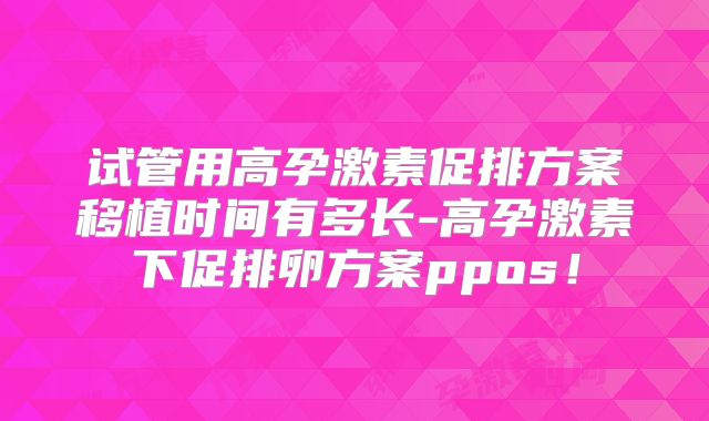 试管用高孕激素促排方案移植时间有多长-高孕激素下促排卵方案ppos！